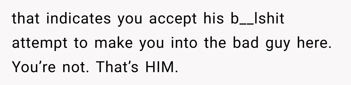 that indicates you accept his b__lshit attempt to make you into the bad guy here. You’re not. That’s HIM.