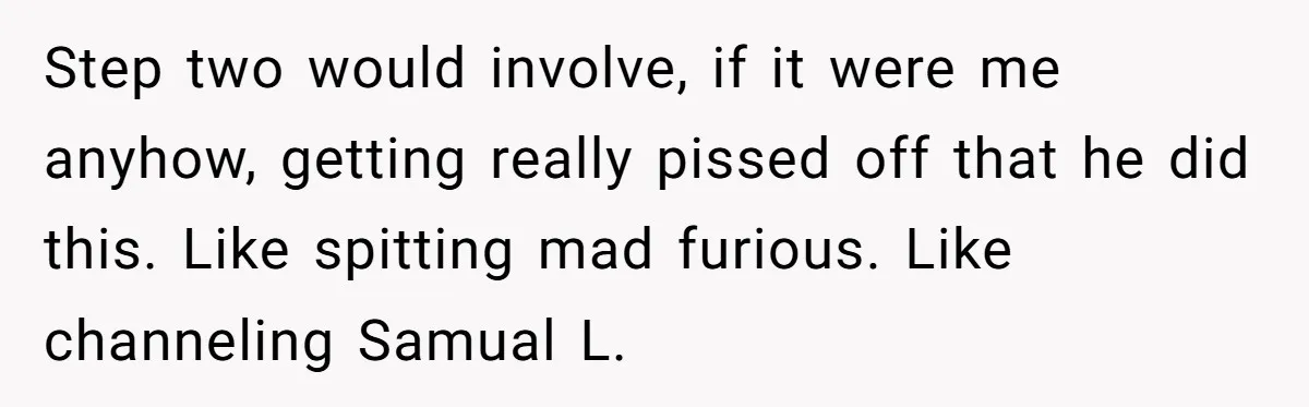 Step two would involve, if it were me anyhow, getting really pissed off that he did this. Like spitting mad furious. Like channeling Samual L.