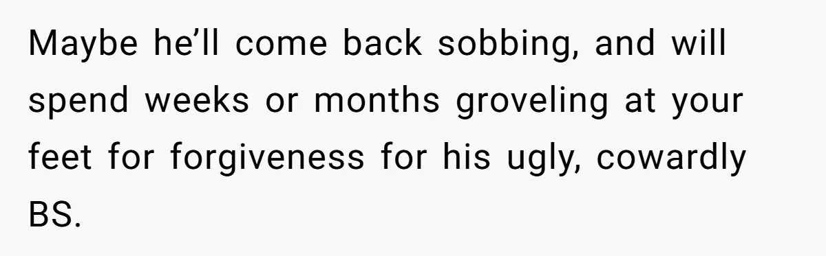 Maybe he’ll come back sobbing, and will spend weeks or months groveling at your feet for forgiveness for his ugly, cowardly BS.