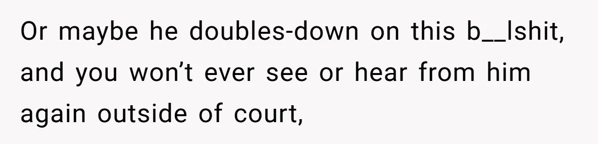 Or maybe he doubles-down on this b__lshit, and you won’t ever see or hear from him again outside of court,