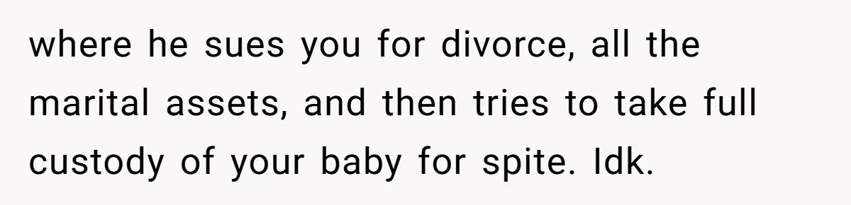 where he sues you for divorce, all the marital assets, and then tries to take full custody of your baby for spite. Idk.