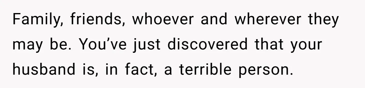 Family, friends, whoever and wherever they may be. You’ve just discovered that your husband is, in fact, a terrible person.