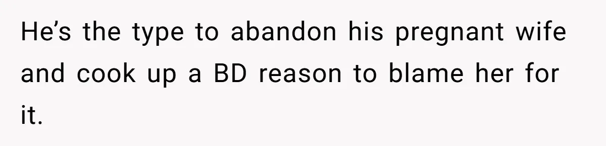 He’s the type to abandon his pregnant wife and cook up a BD reason to blame her for it.