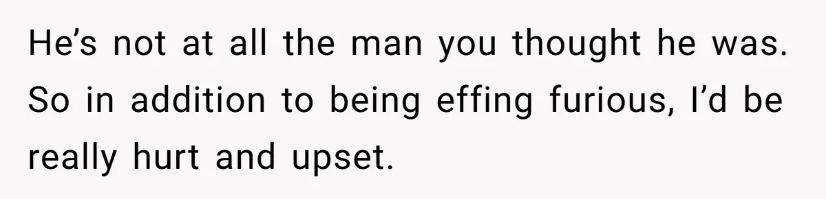 He’s not at all the man you thought he was. So in addition to being effing furious, I’d be really hurt and upset.