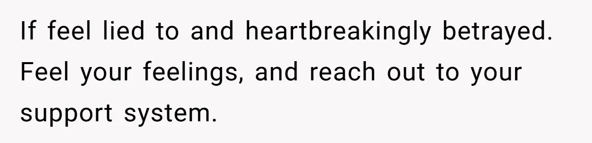 If feel lied to and heartbreakingly betrayed. Feel your feelings, and reach out to your support system.
