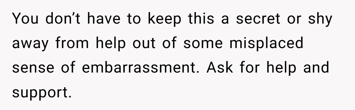 You don’t have to keep this a secret or shy away from help out of some misplaced sense of embarrassment. Ask for help and support.