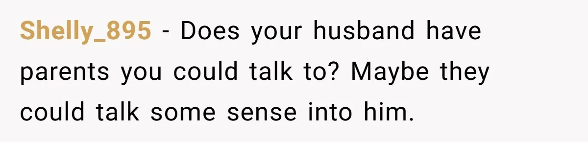 Shelly_895 − Does your husband have parents you could talk to? Maybe they could talk some sense into him.