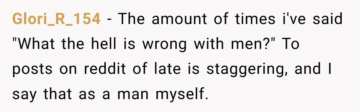 Glori_R_154 − The amount of times i've said "What the hell is wrong with men?" To posts on reddit of late is staggering, and I say that as a man...
