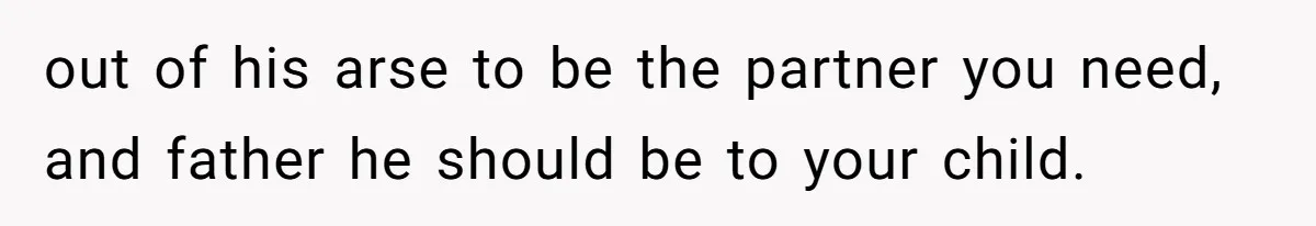 out of his arse to be the partner you need, and father he should be to your child.