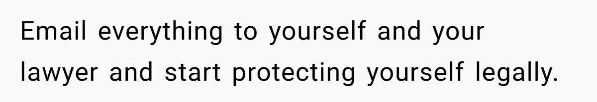 Email everything to yourself and your lawyer and start protecting yourself legally.