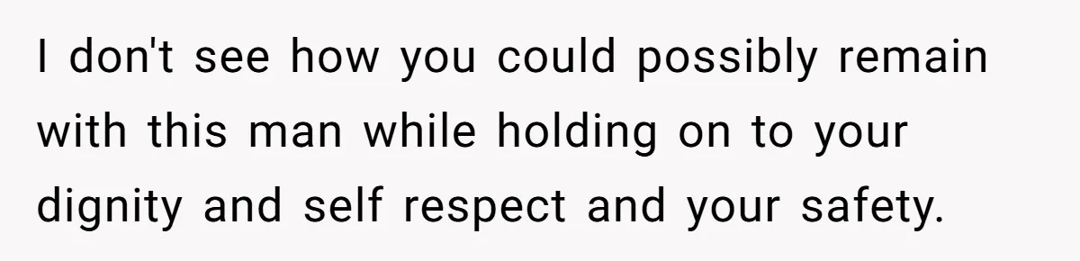 I don't see how you could possibly remain with this man while holding on to your dignity and self respect and your safety.