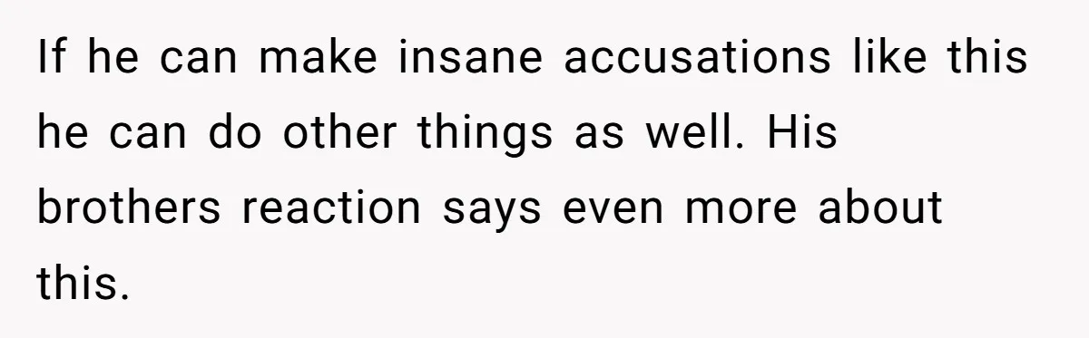 If he can make insane accusations like this he can do other things as well. His brothers reaction says even more about this.