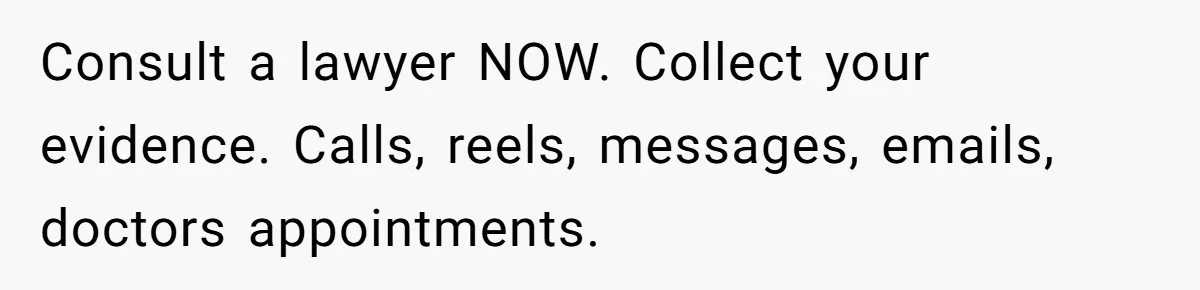 Consult a lawyer NOW. Collect your evidence. Calls, reels, messages, emails, doctors appointments.