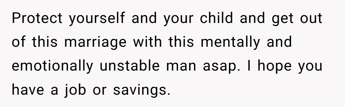 Protect yourself and your child and get out of this marriage with this mentally and emotionally unstable man asap. I hope you have a job or savings.