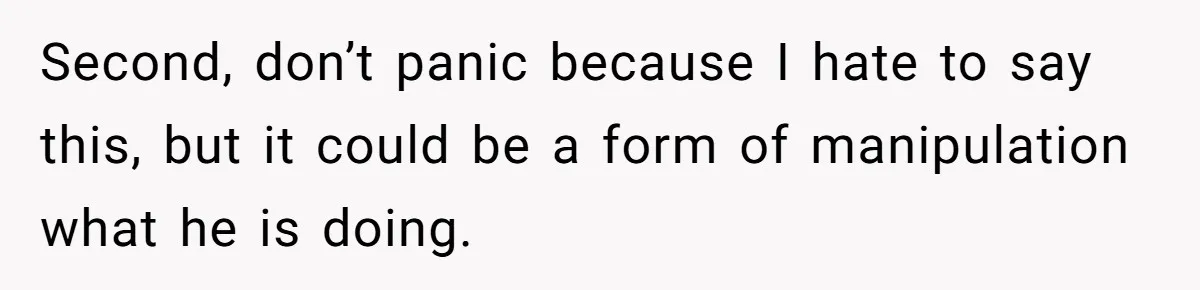 Second, don’t panic because I hate to say this, but it could be a form of manipulation what he is doing.