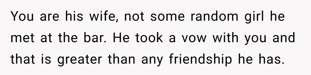 You are his wife, not some random girl he met at the bar. He took a vow with you and that is greater than any friendship he has.