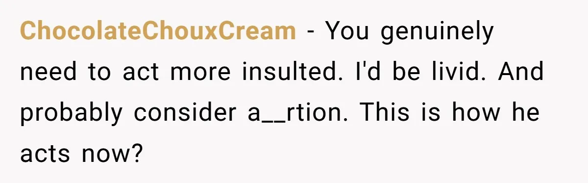 ChocolateChouxCream − You genuinely need to act more insulted. I'd be livid. And probably consider a__rtion. This is how he acts now?