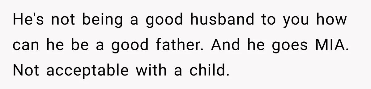 He's not being a good husband to you how can he be a good father. And he goes MIA. Not acceptable with a child.