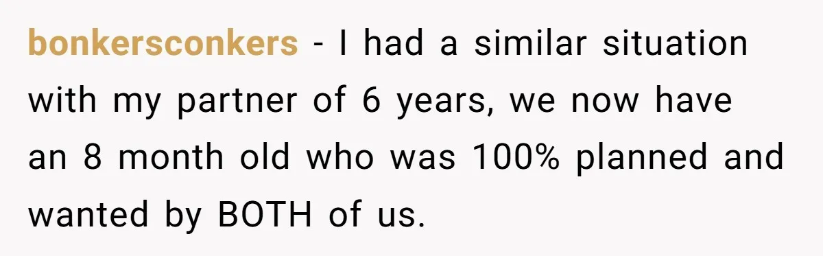 bonkersconkers − I had a similar situation with my partner of 6 years, we now have an 8 month old who was 100% planned and wanted by BOTH of us.