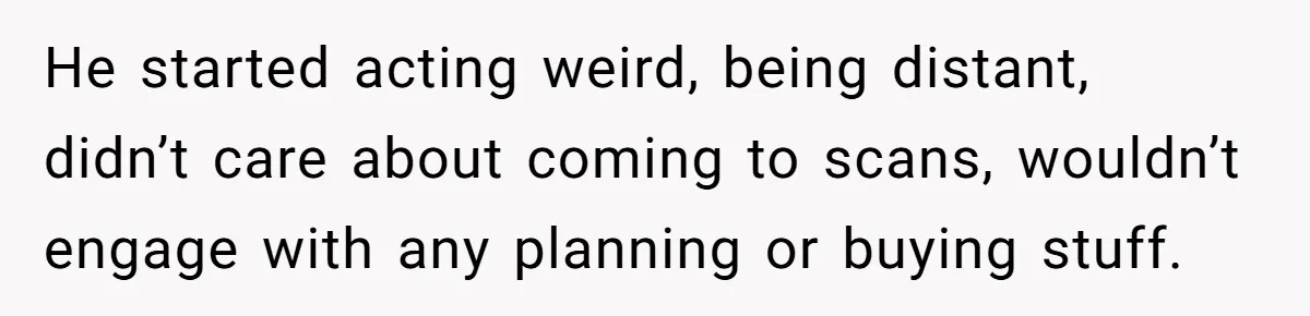 He started acting weird, being distant, didn’t care about coming to scans, wouldn’t engage with any planning or buying stuff.