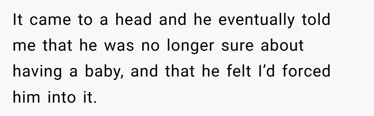 It came to a head and he eventually told me that he was no longer sure about having a baby, and that he felt I’d forced him into it.