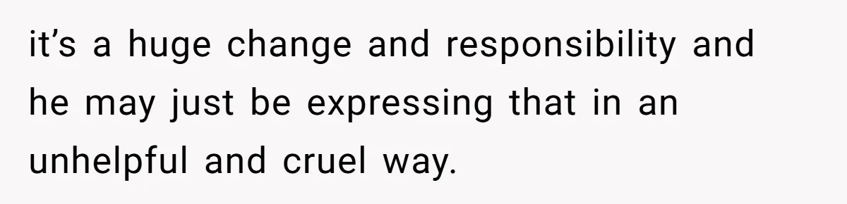 it’s a huge change and responsibility and he may just be expressing that in an unhelpful and cruel way.