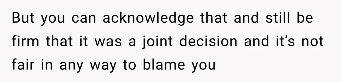 But you can acknowledge that and still be firm that it was a joint decision and it’s not fair in any way to blame you