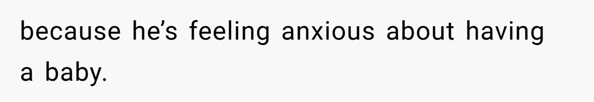because he’s feeling anxious about having a baby.
