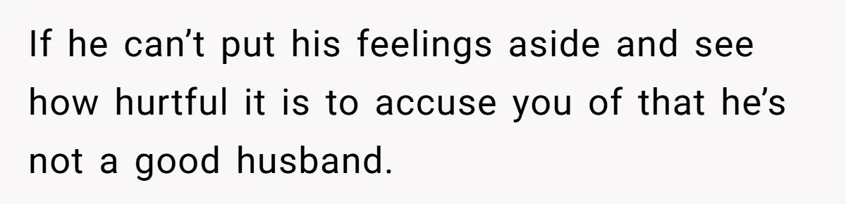 If he can’t put his feelings aside and see how hurtful it is to accuse you of that he’s not a good husband.