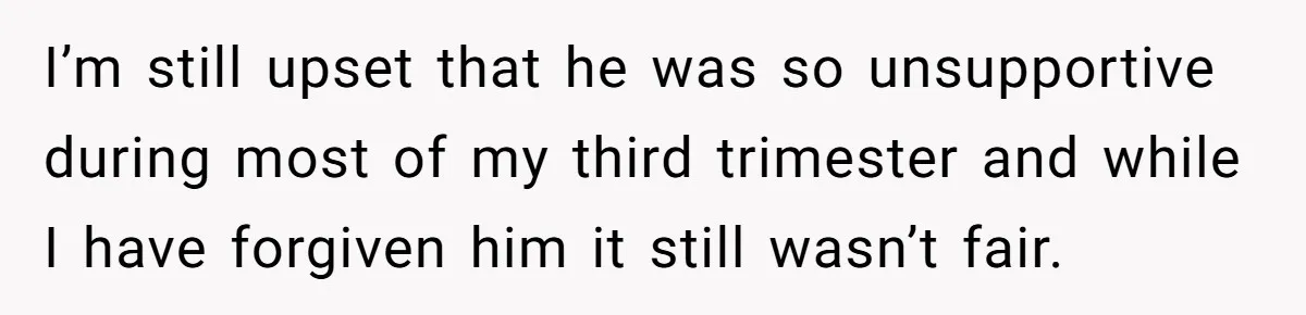I’m still upset that he was so unsupportive during most of my third trimester and while I have forgiven him it still wasn’t fair.
