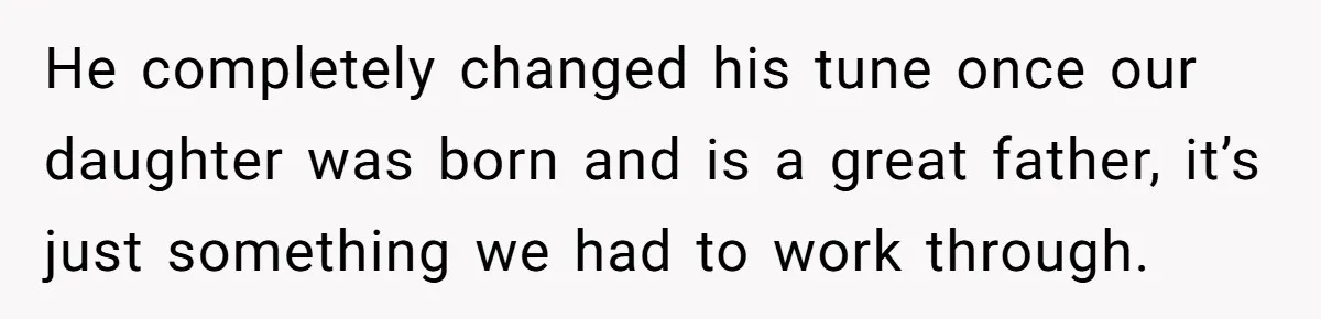 He completely changed his tune once our daughter was born and is a great father, it’s just something we had to work through.