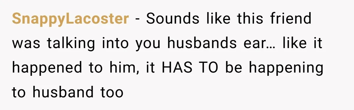 SnappyLacoster − Sounds like this friend was talking into you husbands ear… like it happened to him, it HAS TO be happening to husband too