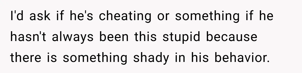 I'd ask if he's cheating or something if he hasn't always been this stupid because there is something shady in his behavior.
