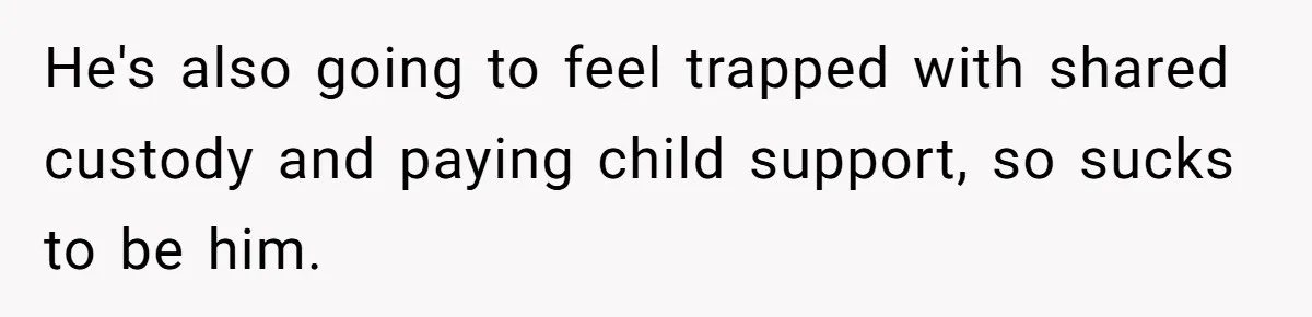He's also going to feel trapped with shared custody and paying child support, so sucks to be him.