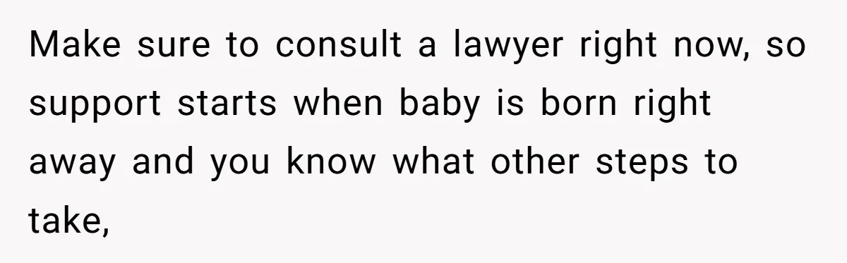 Make sure to consult a lawyer right now, so support starts when baby is born right away and you know what other steps to take,