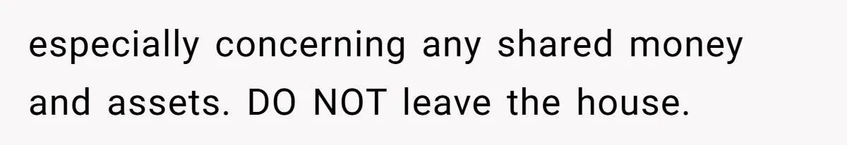 especially concerning any shared money and assets. DO NOT leave the house.