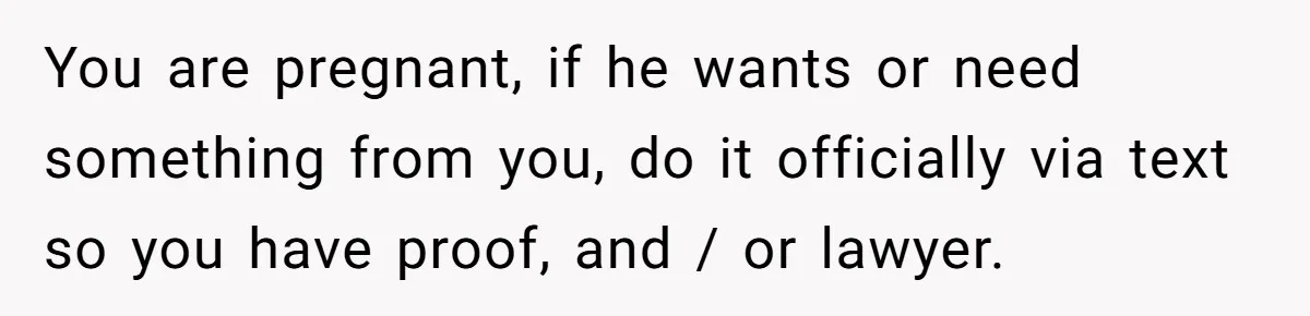 You are pregnant, if he wants or need something from you, do it officially via text so you have proof, and / or lawyer.
