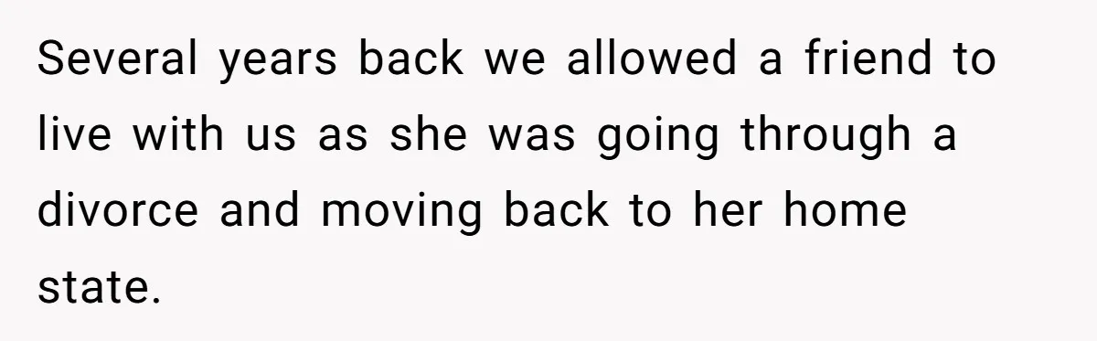 Several years back we allowed a friend to live with us as she was going through a divorce and moving back to her home state.