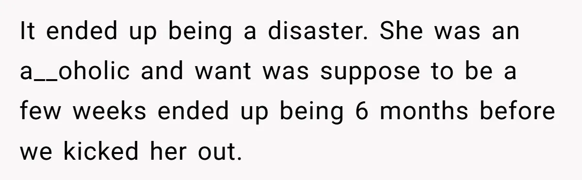 It ended up being a disaster. She was an a__oholic and want was suppose to be a few weeks ended up being 6 months before we kicked her out.