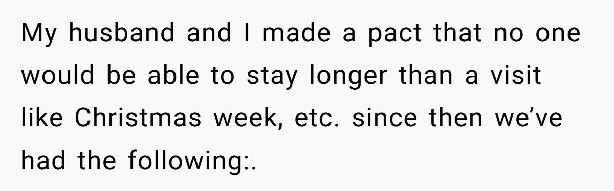 My husband and I made a pact that no one would be able to stay longer than a visit like Christmas week, etc. since then we’ve had the following:.