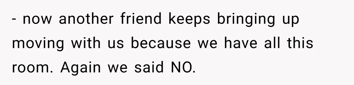 - now another friend keeps bringing up moving with us because we have all this room. Again we said NO.