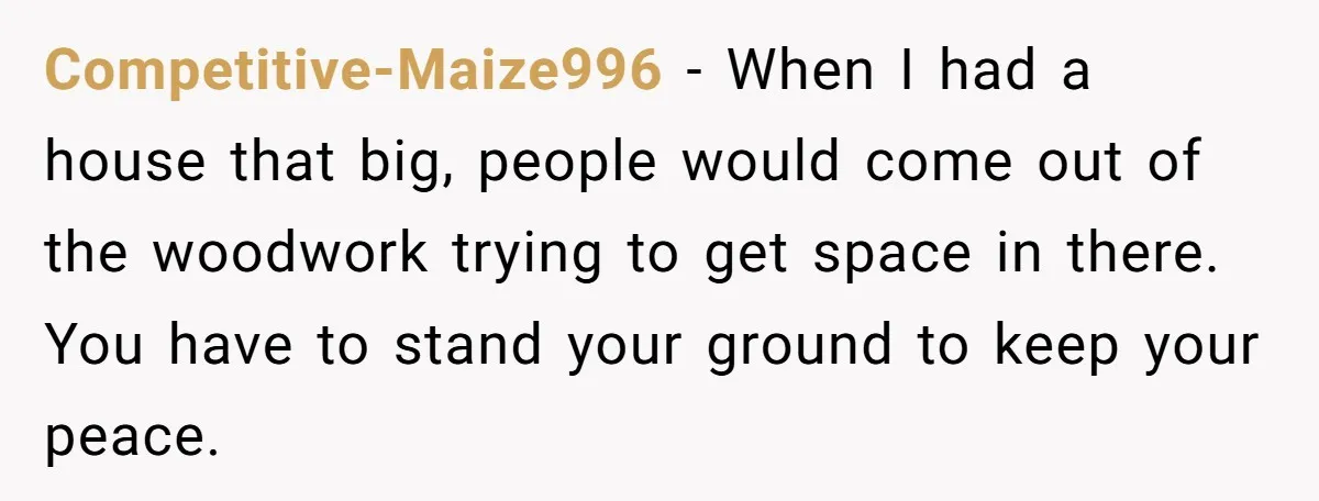 Competitive-Maize996 − When I had a house that big, people would come out of the woodwork trying to get space in there. You have to stand your ground to keep...
