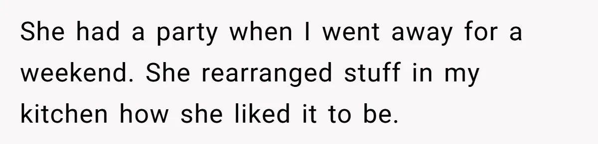 She had a party when I went away for a weekend. She rearranged stuff in my kitchen how she liked it to be.