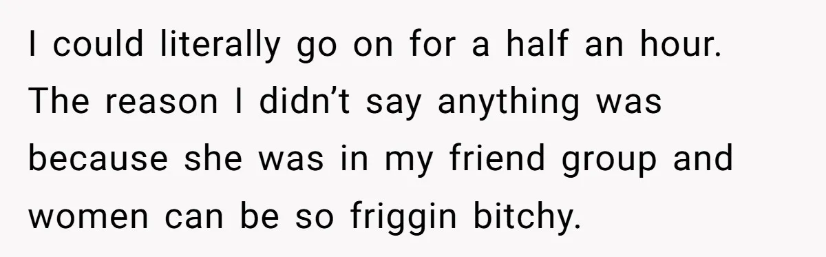 I could literally go on for a half an hour. The reason I didn’t say anything was because she was in my friend group and women can be so friggin...