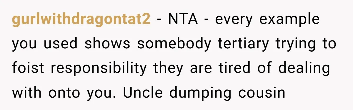 gurlwithdragontat2 − NTA - every example you used shows somebody tertiary trying to foist responsibility they are tired of dealing with onto you. Uncle dumping cousin