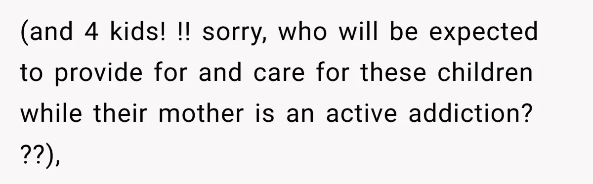 (and 4 kids! !! sorry, who will be expected to provide for and care for these children while their mother is an active addiction? ??),