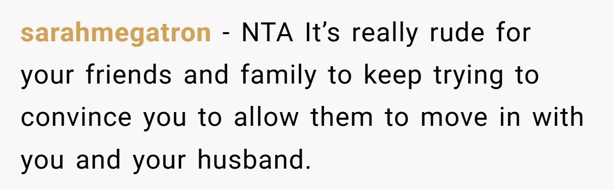sarahmegatron − NTA It’s really rude for your friends and family to keep trying to convince you to allow them to move in with you and your husband.