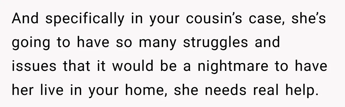 And specifically in your cousin’s case, she’s going to have so many struggles and issues that it would be a nightmare to have her live in your home, she needs...