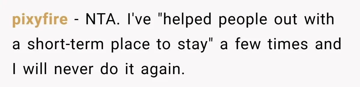 pixyfire − NTA. I've "helped people out with a short-term place to stay" a few times and I will never do it again.