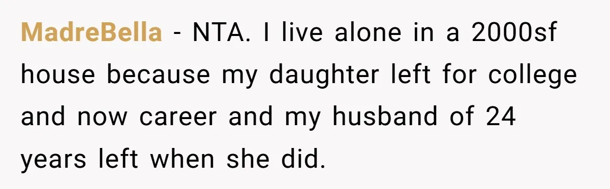 MadreBella − NTA. I live alone in a 2000sf house because my daughter left for college and now career and my husband of 24 years left when she did.